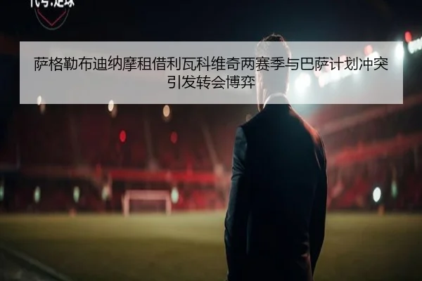 萨格勒布迪纳摩租借利瓦科维奇两赛季与巴萨计划冲突引发转会博弈